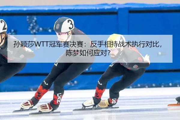 孙颖莎WTT冠军赛决赛：反手相持战术执行对比，陈梦如何应对？