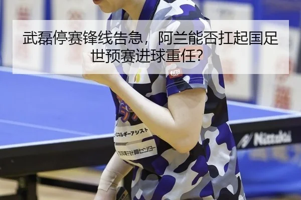 武磊停赛锋线告急，阿兰能否扛起国足世预赛进球重任？