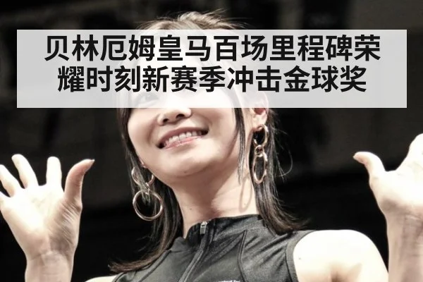 贝林厄姆皇马百场里程碑荣耀时刻新赛季冲击金球奖