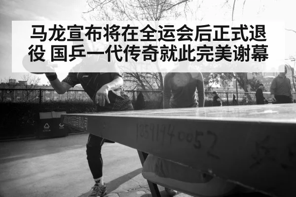 马龙宣布将在全运会后正式退役 国乒一代传奇就此完美谢幕