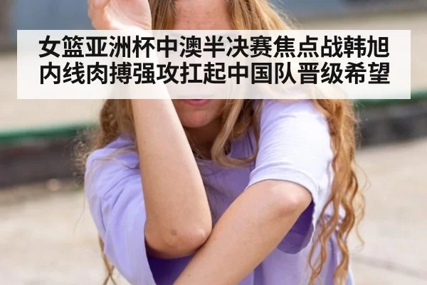 女篮亚洲杯中澳半决赛焦点战韩旭内线肉搏强攻扛起中国队晋级希望